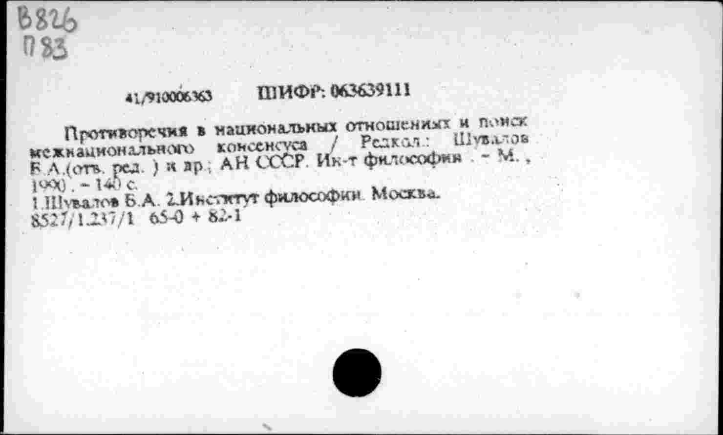 ﻿w>
083
*1/91000643 ШИФР: 063639111
Противоречия в национальных межнационального	J TS^Jf М
Б А.(отв. pu ) « ар . АН СССР Ик-т фю.ософнн ИПлм’о» Б А ГИнслггуг философии Москва 8527/1.1V//1 65-0+ «2-1